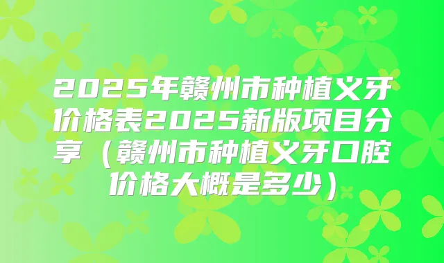 2025年赣州市种植义牙价格表2025新版项目分享(赣州市种植义牙口腔价格大概是多少)