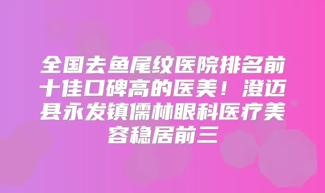 全国去鱼尾纹医院排名前十佳口碑高的医美！澄迈县永发镇儒林眼科医疗美容稳居前三