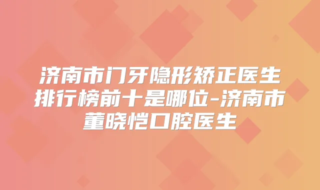 济南市门牙隐形矫正医生排行榜前十是哪位-济南市董晓恺口腔医生