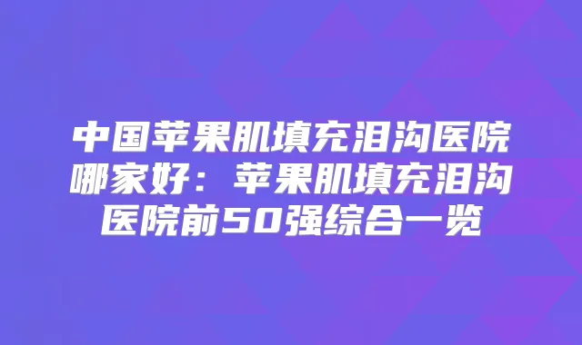 中国苹果肌填充泪沟医院哪家好:苹果肌填充泪沟医院前50强综合一览