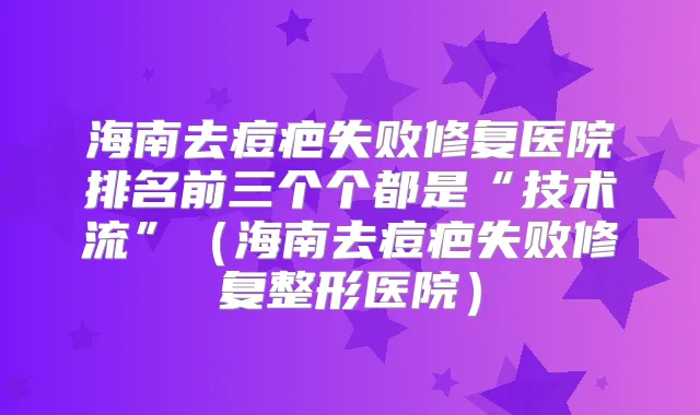 海南去痘疤失败修复医院排名前三个个都是“技术流”（海南去痘疤失败修复整形医院）