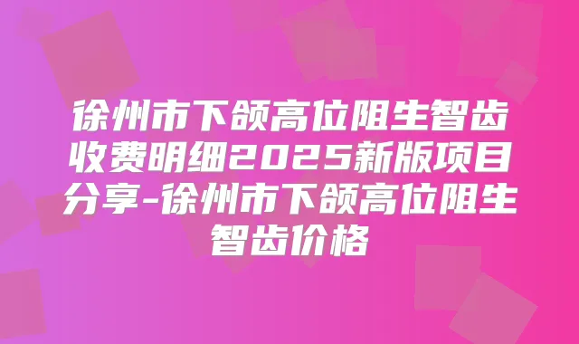 徐州市下颌高位阻生智齿收费明细2025新版项目分享-徐州市下颌高位阻生智齿价格