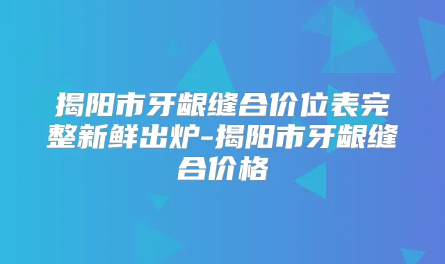 揭阳市牙龈缝合价位表完整新鲜出炉-揭阳市牙龈缝合价格