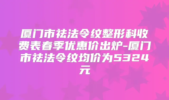 厦门市祛法令纹整形科收费表春季优惠价出炉-厦门市祛法令纹均价为5324元