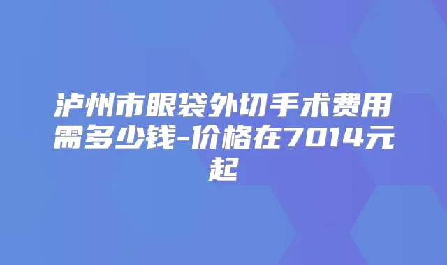 泸州市眼袋外切手术费用需多少钱-价格在7014元起