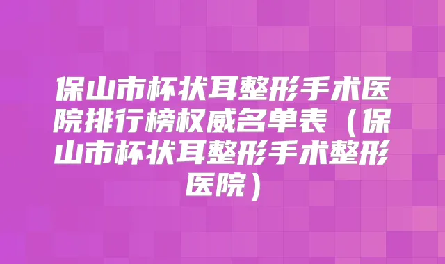 保山市杯状耳整形手术医院排行榜名单表（保山市杯状耳整形手术整形医院）